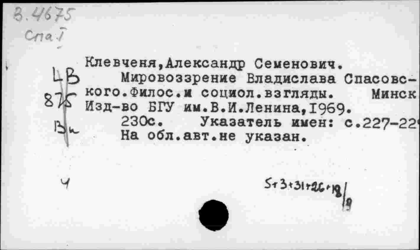 ﻿Спа 7
1+В>
Клевченя, Александр Семенович.
Мировоззрение Владислава Спасовс-кого.Филос.и социол.взгляды. Минск Изд-во БГУ им.В.И.Ленина,1969.
230с. Указатель имен: с.227-22' На обл.авт.не указан.